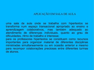 APLICAÇÃO EM SALA DE AULA uma sala de aula onde se trabalha com hipertextos se transforma num espaço transacional apropriado ao ensino e aprendizagem colaborativos, mas também adequado ao atendimento de diferenças individuais, quanto ao grau de dificuldades, ritmo de trabalho e interesse;  para os professores hipertextos se constituem como recursos importantes para organizar material de diferentes disciplinas ministradas simultaneamente ou em ocasião anterior e mesmo para recompor colaborações preciosas entre diferentes turmas de alunos.  