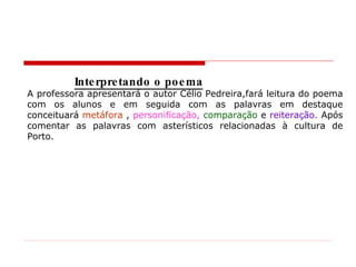 Interpretando o poema A professora apresentará o autor Célio Pedreira,fará leitura do poema com os alunos e em seguida com as palavras em destaque conceituará  metáfora  ,  personificação,  comparação   e  reiteração.  Após comentar as palavras com asterísticos relacionadas à cultura de Porto. 