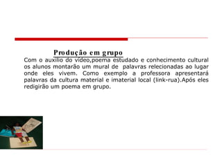 Produção em grupo Com o auxilio do vídeo,poema estudado e conhecimento cultural os alunos montarão um mural de  palavras relecionadas ao lugar onde eles vivem. Como exemplo a professora apresentará palavras da cultura material e imaterial local (link-rua).Após eles redigirão um poema em grupo. 