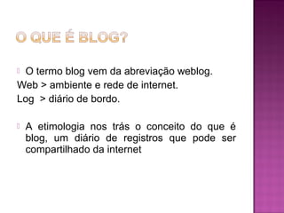  O termo blog vem da abreviação weblog.
Web > ambiente e rede de internet.
Log > diário de bordo.
 A etimologia nos trás o conceito do que é
blog, um diário de registros que pode ser
compartilhado da internet
 