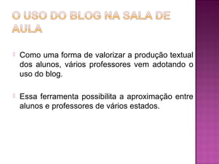  Como uma forma de valorizar a produção textual
dos alunos, vários professores vem adotando o
uso do blog.
 Essa ferramenta possibilita a aproximação entre
alunos e professores de vários estados.
 