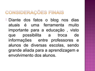  Diante dos fatos o blog nos dias
atuais é uma ferramenta muito
importante para a educação , visto
que possibilita a troca de
informações entre professores e
alunos de diversas escolas, sendo
grande aliada para a aprendizagem e
envolvimento dos alunos.
 