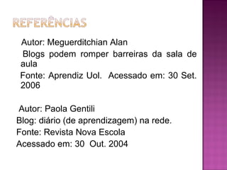 Autor: Meguerditchian Alan
Blogs podem romper barreiras da sala de
aula
Fonte: Aprendiz Uol. Acessado em: 30 Set.
2006
Autor: Paola Gentili
Blog: diário (de aprendizagem) na rede.
Fonte: Revista Nova Escola
Acessado em: 30 Out. 2004
 