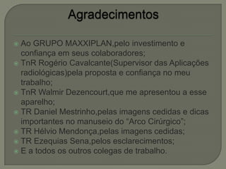  Ao GRUPO MAXXIPLAN,pelo investimento e
confiança em seus colaboradores;
 TnR Rogério Cavalcante(Supervisor das Aplicações
radiológicas)pela proposta e confiança no meu
trabalho;
 TnR Walmir Dezencourt,que me apresentou a esse
aparelho;
 TR Daniel Mestrinho,pelas imagens cedidas e dicas
importantes no manuseio do “Arco Cirúrgico”;
 TR Hélvio Mendonça,pelas imagens cedidas;
 TR Ezequias Sena,pelos esclarecimentos;
 E a todos os outros colegas de trabalho.
 