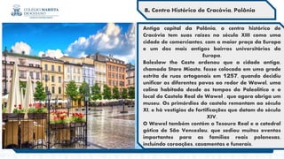 Antiga capital da Polônia, o centro histórico de
Cracóvia tem suas raízes no século XIII como uma
cidade de comerciantes, com a maior praça da Europa
e um dos mais antigos bairros universitários da
Europa.
Boleslaw the Caste ordenou que a cidade antiga,
chamada Stare Miasto, fosse colocada em uma grade
estrita de ruas ortogonais em 1257, quando decidiu
unificar os diferentes povos ao redor de Wawel, uma
colina habitada desde os tempos do Paleolítico e o
local do Castelo Real de Wawel , que agora abriga um
museu. Os primórdios do castelo remontam ao século
XI, e há vestígios de fortificações que datam do século
XIV.
O Wawel também contém o Tesouro Real e a catedral
gótica de São Venceslau, que sediou muitos eventos
importantes para as famílias reais polonesas,
incluindo coroações, casamentos e funerais.
8. Centro Histórico de Cracóvia, Polônia
 