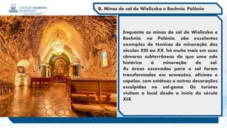 Enquanto as minas de sal de Wieliczka e
Bochnia, na Polônia, são excelentes
exemplos de técnicas de mineração dos
séculos XIII ao XX, há muito mais em suas
câmaras subterrâneas do que uma ode
histórica à mineração de sal.
As áreas escavadas para o sal foram
transformadas em armazéns, oficinas e
capelas, com estátuas e outras decorações
esculpidas no sal-gema. Os turistas
visitam o local desde o início do século
XIX.
9. Minas de sal de Wieliczka e Bochnia, Polônia
 