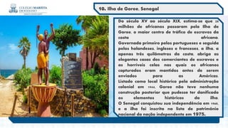 Do século XV ao século XIX, estima-se que 20
milhões de africanos passaram pela Ilha de
Goree, o maior centro de tráfico de escravos da
costa africana.
Governada primeiro pelos portugueses e seguida
pelos holandeses, ingleses e franceses, a ilha, a
apenas três quilômetros da costa, abriga as
elegantes casas dos comerciantes de escravos e
as horríveis celas nas quais os africanos
capturados eram mantidos antes de serem
enviados para as Américas.
Listado como local histórico pela administração
colonial em 1944, Goree não teve nenhuma
construção posterior que pudesse ter danificado
os elementos históricos da ilha.
O Senegal conquistou sua independência em 1960,
e a ilha foi inscrita na lista de patrimônio
nacional da nação independente em 1975.
10. Ilha de Goree, Senegal
 