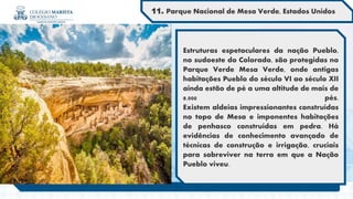 Estruturas espetaculares da nação Pueblo,
no sudoeste do Colorado, são protegidas no
Parque Verde Mesa Verde, onde antigas
habitações Pueblo do século VI ao século XII
ainda estão de pé a uma altitude de mais de
8.000 pés.
Existem aldeias impressionantes construídas
no topo de Mesa e imponentes habitações
de penhasco construídas em pedra. Há
evidências de conhecimento avançado de
técnicas de construção e irrigação, cruciais
para sobreviver na terra em que a Nação
Pueblo viveu.
11. Parque Nacional de Mesa Verde, Estados Unidos
 