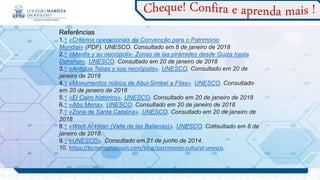 Referências
1.↑ «Critérios operacionais da Convenção para o Património
Mundial» (PDF). UNESCO. Consultado em 8 de janeiro de 2018
2.↑ «Menfis y su necrópolix- Zonas de las pirámides desde Guiza hasta
Dahshur». UNESCO. Consultado em 20 de janeiro de 2018
3.↑ «Antigua Tebas y sus necrópolis». UNESCO. Consultado em 20 de
janeiro de 2018
4.↑ «Monumentos núbios de Abul-Simbel a Filas». UNESCO. Consultado
em 20 de janeiro de 2018
5.↑ «El Cairo histórico». UNESCO. Consultado em 20 de janeiro de 2018
6.↑ «Abu Mena». UNESCO. Consultado em 20 de janeiro de 2018
7.↑ «Zona de Santa Catalina». UNESCO. Consultado em 20 de janeiro de
2018
8.↑ «Wadi Al-Hitan (Valle de las Ballenas)». UNESCO. Consultado em 8 de
janeiro de 2018.
9.↑ «UNESCO». Consultado em 21 de junho de 2014.
10. https://br.memphistours.com/blog/patrimonio-cultural-unesco.
.
 