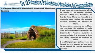 . .
1. Parque Histórico Nacional L'Anse aux Meadows,
Canadá O que resta do assentamento viking
do século XI no Parque Histórico
Nacional L'Anse aux Meadows, na
ilha de Terra Nova, no Canadá, é a
evidência mais antiga da primeira
presença europeia na América do
Norte.
As escavações encontraram edifícios
com estrutura de madeira e turfa,
como os encontrados na Islândia e na
Groenlândia Nórdica durante o
mesmo período. É o primeiro e único
site Viking conhecido na América do
Norte.
O local foi protegido pelo governo do
Canadá em 1977, apenas um ano antes
de ser incluído na Lista do Patrimônio
Mundial.
 