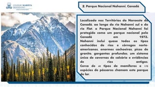 .
2. Parque Nacional Nahanni, Canadá
Localizado nos Territórios do Noroeste do
Canadá, ao longo do rio Nahanni sul e do
rio Flat, o Parque Nacional Nahanni foi
protegido como um parque nacional pelo
Canadá em 1972.
Nahanni inclui quase todos os tipos
conhecidos de rios e córregos norte-
americanos, enormes cachoeiras, picos de
granito, gargantas profundas, um sistema
único de cavernas de calcário e evidências
de rios antigos.
Cerca de 40 tipos de mamíferos e 170
espécies de pássaros chamam este parque
de lar.
 