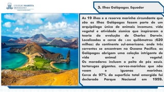 .
As 19 ilhas e a reserva marinha circundante que
são as Ilhas Galápagos fazem parte de um
arquipélago único de animais incomuns, vida
vegetal e atividade sísmica que inspiraram a
teoria da evolução de Charles Darwin.
Localizadas a cerca de 1.000 quilômetros (620
milhas) do continente sul-americano, onde três
correntes se encontram no Oceano Pacífico, as
Galápagos abrigam uma coleção intrigante de
vida animal e vegetal.
Os moradores incluem o peito de pés azuis,
tartarugas gigantes, corvos-marinhos que não
voam e iguanas marinhas.
Cerca de 97% da superfície total emergida foi
declarada Parque Nacional em 1959.
.
3. Ilhas Galápagos, Equador
 