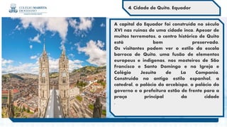 .
A capital do Equador foi construída no século
XVI nas ruínas de uma cidade inca. Apesar de
muitos terremotos, o centro histórico de Quito
está bem preservado.
Os visitantes podem ver o estilo da escola
barroca de Quito, uma fusão de elementos
europeus e indígenas, nos mosteiros de São
Francisco e Santo Domingo e na Igreja e
Colégio Jesuíta de La Companía.
Construída no antigo estilo espanhol, a
catedral, o palácio do arcebispo, o palácio do
governo e a prefeitura estão de frente para a
praça principal da cidade
.
4. Cidade de Quito, Equador
 