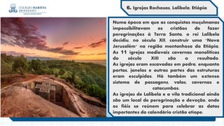 Numa época em que as conquistas muçulmanas
impossibilitavam os cristãos de fazer
peregrinações à Terra Santa, o rei Lalibela
decidiu, no século XII, construir uma "Nova
Jerusalém" na região montanhosa da Etiópia.
As 11 igrejas medievais cavernas monolíticas
do século XIII são o resultado.
As igrejas eram escavadas em pedra, enquanto
portas, janelas e outras partes das estruturas
eram esculpidas. Há também um extenso
sistema de passagens, valas, cavernas e
catacumbas.
As igrejas de Lalibela e a vila tradicional ainda
são um local de peregrinação e devoção, onde
os fiéis se reúnem para celebrar as datas
importantes do calendário cristão etíope.
6. Igrejas Rochosas, Lalibela, Etiópia
 