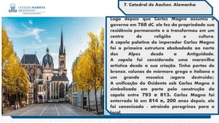 Logo depois que Carlos Magno assumiu o
governo em 768 dC, ele fez da propriedade sua
residência permanente e a transformou em um
centro de religião e cultura.
A capela palatina do imperador Carlos Magno
foi a primeira estrutura abobadada ao norte
dos Alpes desde a Antiguidade.
A capela foi considerada uma maravilha
artística desde a sua criação. Tinha portas de
bronze, colunas de mármore grego e italiano e
um grande mosaico (agora destruído).
A unificação do Ocidente sob Carlos Magno é
simbolizada em parte pela construção da
capela entre 793 e 813. Carlos Magno foi
enterrado lá em 814 e, 200 anos depois, ele
foi canonizado - atraindo peregrinos para o
local.
7. Catedral de Aachen, Alemanha
 