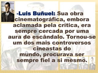 -Luis Buñuel:Suaobra cinematográfica, embora aclamada pela crítica, era sempre cercada por uma aura de escândalo. Tornou-se um dos mais controversos cineastas do mundo, procurava ser sempre fiel a si mesmo.