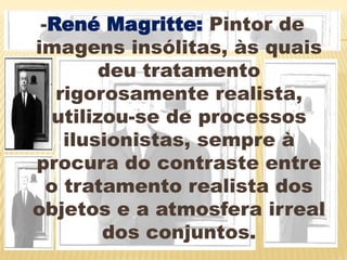 -René Magritte: Pintor de imagens insólitas, às quais deu tratamento rigorosamente realista, utilizou-se de processos ilusionistas, sempre à procura do contraste entre o tratamento realista dos objetos e a atmosfera irreal dos conjuntos.