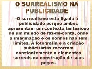 Osurrealismo na publicidade-O surrealismo está ligado à publicidade porque ambos apresentam um contexto fantasioso de um mundo de faz-de-conta, onde a imaginação e os sonhos não têm limites. A fotografia e a criação publicitárias recorrem constantemente a elementos surreais na construção de suas peças.