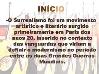 início -O Surrealismo foi um movimento artístico e literário surgido primeiramente em Paris dos anos 20, inserido no contexto das vanguardas que viriam a definir o modernismo no período entre as duas Grandes Guerras Mundiais.