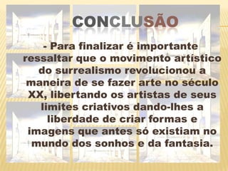conclusão- Para finalizar é importante ressaltar que o movimento artístico do surrealismo revolucionou a maneira de se fazer arte no século XX, libertando os artistas de seus limites criativos dando-lhes a liberdade de criar formas e imagens que antes só existiam no mundo dos sonhos e da fantasia.