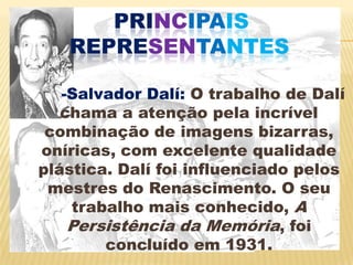 principaisrepresentantes-Salvador Dalí: O trabalho de Dalí chama a atenção pela incrível combinação de imagens bizarras, oníricas, com excelente qualidade plástica. Dalí foi influenciado pelos mestres do Renascimento. O seu trabalho mais conhecido, A Persistência da Memória, foi concluído em 1931. 