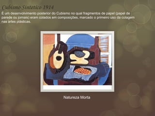 Cubismo Sintetico 1914
É um desenvolvimento posterior do Cubismo no qual fragmentos de papel (papel de
parede ou jornais) eram colados em composições, marcado o primeiro uso da colagem
nas artes plásticas.
Natureza Morta
 