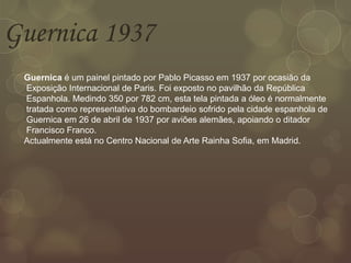 Guernica 1937
Guernica é um painel pintado por Pablo Picasso em 1937 por ocasião da
Exposição Internacional de Paris. Foi exposto no pavilhão da República
Espanhola. Medindo 350 por 782 cm, esta tela pintada a óleo é normalmente
tratada como representativa do bombardeio sofrido pela cidade espanhola de
Guernica em 26 de abril de 1937 por aviões alemães, apoiando o ditador
Francisco Franco.
Actualmente está no Centro Nacional de Arte Rainha Sofia, em Madrid.
 