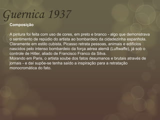 Guernica 1937
Composição
A pintura foi feita com uso de cores, em preto e branco - algo que demonstrava
o sentimento de repúdio do artista ao bombardeio da cidadezinha espanhola.
Claramente em estilo cubista, Picasso retrata pessoas, animais e edifícios
nascidos pelo intenso bombardeio da força aérea alemã (Luftwaffe), já sob o
controle de Hitler, aliado de Francisco Franco da Silva.
Morando em Paris, o artista soube dos fatos desumanos e brutais através de
jornais - e daí supõe-se tenha saído a inspiração para a retratação
monocromática do fato.
 