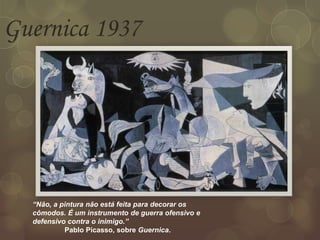 Guernica 1937
“Não, a pintura não está feita para decorar os
cômodos. É um instrumento de guerra ofensivo e
defensivo contra o inimigo.”
Pablo Picasso, sobre Guernica.
 
