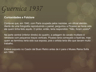 Guernica 1937
Curiosidades e Folclore
Conta-se que, em 1940, com Paris ocupada pelos nazistas, um oficial alemão,
diante de uma fotografia reproduzindo o painel, perguntou a Picasso se havia sido
ele quem tinha feito aquilo. O pintor, então, teria respondido: "Não, foram vocês!".
Na parte central (inferior direito) do quadro, a pelagem do cavalo mutilado é
retratada com pequenos traços verticais. Picasso teria começado a fazê-las, mas
quem as terminou teria sido sua esposa, pois o artista teria dito que davam muito
trabalho.
Esteve exposto no Casón del Buen Retiro antes de ir para o Museu Reina Sofia
em 1992.
 