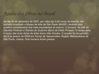 Roubo das Obras no Brasil
No dia 20 de dezembro de 2007, por volta das 5:00 horas da manhã, três
homens invadiram o Museu de Arte de São Paulo (MASP), levando dois
quadros considerados dos mais importantes do acervo: O lavrador de café de
Cândido Portinari e Retrato de Suzanne Bloch de Pablo Picasso. O tempo para
o roubo das duas obras de artes durou três minutos. O quadro foi recuperado
dia 8 de janeiro de 2008 em Ferraz de Vasconcelos, Região Metropolitana de
São Paulo, intacta. Dois homens foram presos.
 