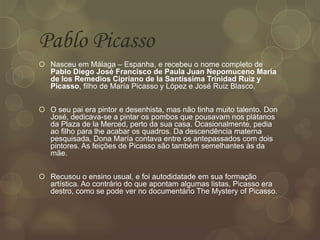 Pablo Picasso
 Nasceu em Málaga – Espanha, e recebeu o nome completo de
Pablo Diego José Francisco de Paula Juan Nepomuceno María
de los Remedios Cipriano de la Santíssima Trinidad Ruiz y
Picasso, filho de María Picasso y López e José Ruiz Blasco.
 O seu pai era pintor e desenhista, mas não tinha muito talento. Don
José, dedicava-se a pintar os pombos que pousavam nos plátanos
da Plaza de la Merced, perto da sua casa. Ocasionalmente, pedia
ao filho para lhe acabar os quadros. Da descendência materna
pesquisada, Dona María contava entre os antepassados com dois
pintores. As feições de Picasso são também semelhantes às da
mãe.
 Recusou o ensino usual, e foi autodidatade em sua formação
artística. Ao contrário do que apontam algumas listas, Picasso era
destro, como se pode ver no documentário The Mystery of Picasso.
 