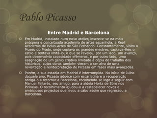 Pablo Picasso
Entre Madrid e Barcelona
 Em Madrid, instalado num novo atelier, inscreve-se na mais
próspera e conceituada academia de artes espanhola, a Real
Academia de Belas-Artes de São Fernando. Constantemente, visita o
Museu do Prado, onde copiava os grandes mestres, captava-lhes o
estilo e tentava imitá-lo, o que se revelou, por um lado, um avanço,
pois desenvolvia capacidade efémeras, e por outro lado, uma
esagnação de um génio criativo limitado à cópia do trabalho dos
históricos, cujas obras também vieram a ser alvo de uma
revisitação e reinterpretação de Picasso em fases mais avançadas.
 Porém, a sua estadia em Madrid é interrompida. No início de Julho
daquele ano, Picasso adoece com escarlatina e a recuperação
obriga-o a retornar a Barcelona, rocolhendo-se logo a seguir com
Manuel Pallarés, seu amigo, para a aldeia Horta de Ebro nos
Pirinéus. O recolhimento ajudou-o a restabelecer novos e
ambiciosos projectos que levou a cabo assim que regressou a
Barcelona.
 