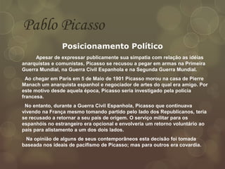 Pablo Picasso
Posicionamento Político
Apesar de expressar publicamente sua simpatia com relação as idéias
anarquistas e comunistas, Picasso se recusou a pegar em armas na Primeira
Guerra Mundial, na Guerra Civil Espanhola e na Segunda Guerra Mundial.
Ao chegar em Paris em 5 de Maio de 1901 Picasso morou na casa de Pierre
Manach um anarquista espanhol e negociador de artes do qual era amigo. Por
este motivo desde aquela época, Picasso seria investigado pela polícia
francesa.
No entanto, durante a Guerra Civil Espanhola, Picasso que continuava
vivendo na França mesmo tomando partido pelo lado dos Republicanos, teria
se recusado a retornar a seu país de origem. O serviço militar para os
espanhóis no estrangeiro era opcional e envolveria um retorno voluntário ao
país para alistamento a um dos dois lados.
Na opinião de alguns de seus contemporâneos esta decisão foi tomada
baseada nos ideais de pacifismo de Picasso; mas para outros era covardia.
 