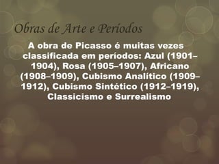 Obras de Arte e Períodos
A obra de Picasso é muitas vezes
classificada em períodos: Azul (1901–
1904), Rosa (1905–1907), Africano
(1908–1909), Cubismo Analítico (1909–
1912), Cubismo Sintético (1912–1919),
Classicismo e Surrealismo.
 