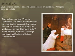Antes de 1901
Seus primeiros trabalhos estão no Museu Picasso em Barcelona. Principais
obras do período:
Quem observa a tela “Primeira
Comunhão”, de 1895, encontra sinais
de uma técnica extraordinária, como
revelam as camadas de branco no
vestido na menina. Quem é o autor?
Pablo Picasso, que aos 14 anos já
dominava as técnicas artísticas
convencionais.
 