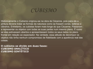 Historicamente o Cubismo originou-se na obra de Cézanne, pois para ele a
pintura deveria tratar as formas da natureza como se fossem cones, esferas e
cilindros. Entretanto, os cubistas foram mais longe do que Cézanne. Passaram
a representar os objetos com todas as suas partes num mesmo plano. É como
se eles estivessem abertos e apresentassem todos os seus lados no plano
frontal em relação ao espectador. Na verdade, essa atitude de decompor os
objetos não tinha nenhum compromisso de fidelidade com a aparência real das
coisas.
O cubismo se divide em duas fases:
CUBISMO ANALÍTICO
CUBISMO SINTÉTICO
CUBISMO
 