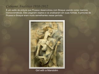 Cubismo Analitico 1910-1912
É um estilo de pintura que Picasso desenvolveu com Braque usando cores marrons
monocromáticas. Eles pegaram objetos e os analisaram em suas formas. A pinturas de
Picasso e Braque eram muito semelhantes nesse período.
Girl with a Mandolim
 