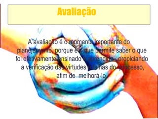 Avaliação
A avaliação é o momento importante do
planejamento, porque é o que permite saber o que
foi efetivamente ensinado e aprendido , propiciando
a verificação das virtudes e falhas do processo,
afim de melhorá-lo.
 