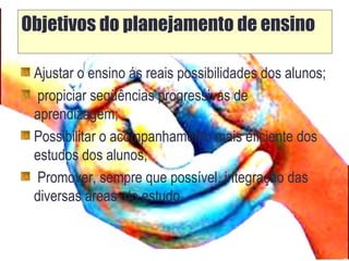Objetivos do planejamento de ensino
Ajustar o ensino ás reais possibilidades dos alunos;
propiciar seqüências progressivas de
aprendizagem;
Possibilitar o acompanhamento mais eficiente dos
estudos dos alunos;
Promover, sempre que possível, integração das
diversas áreas do estudo.
 