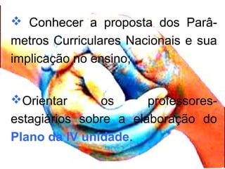  Conhecer a proposta dos Parâ-
metros Curriculares Nacionais e sua
implicação no ensino;
Orientar os professores-
estagiários sobre a elaboração do
Plano da IV unidade.
 