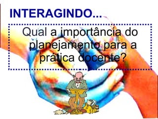 INTERAGINDO...
Qual a importância do
planejamento para a
prática docente?
 