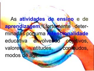 As atividades de ensino e de
aprendizagem, fortemente deter-
minadas por uma intencionalidade
educativa envolvendo objetivos,
valores, atitudes, conteúdos,
modos de agir...
 