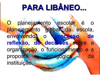 PARA LIBÂNEO...PARA LIBÂNEO...
O planejamento escolar é o
planejamento global da escola,
envolvendo o processo de
reflexão, de decisões sobre a
organização, o funcionamento e a
proposta pedagógica da
instituição.
 
