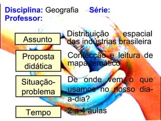 Disciplina: Geografia Série:
Professor:
Assunto
Distribuição espacial
das indústrias brasileira
Proposta
didática
Confecção e leitura de
mapa temático
Situação-
problema
De onde vem o que
usamos no nosso dia-
a-dia?
Tempo 2 a 4 aulas
 