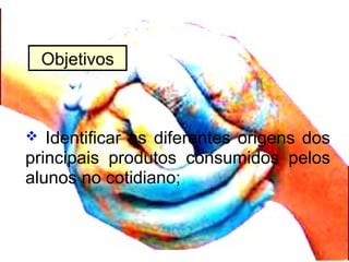  Identificar as diferentes origens dos
principais produtos consumidos pelos
alunos no cotidiano;
Objetivos
 