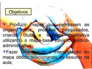  Produzir mapas que expressem as
origens dos produtos pesquisados,
criando título e legenda qualitativa
utilizando o mapa-base (divisão político-
administrativa;
Fazer uma leitura e interpretação do
mapa obtido relacionando ao assunto da
aula;
Objetivos
 