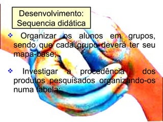  Organizar os alunos em grupos,
sendo que cada grupo deverá ter seu
mapa-base;
 Investigar a procedência dos
produtos pesquisados organizando-os
numa tabela;
Desenvolvimento:
Sequencia didática
 