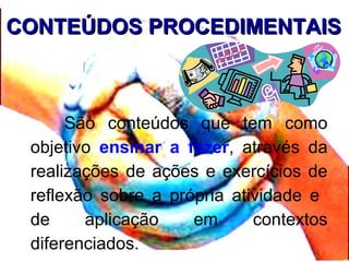 CONTEÚDOS PROCEDIMENTAISCONTEÚDOS PROCEDIMENTAIS
São conteúdos que tem como
objetivo ensinar a fazer, através da
realizações de ações e exercícios de
reflexão sobre a própria atividade e
de aplicação em contextos
diferenciados.
 