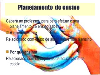 Caberá ao professor, para bem efetuar o seu
planejamento de ensino saber:
A quem ensinar
Relacionado com o tipo de aluno a que visa o ensino
Por que ensinar
Relacionado com os objetivos da educação e da
escola
Planejamento do ensino
 